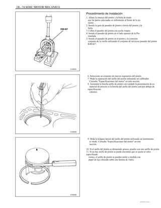 1B - 74 SOHC MOTOR MECANICO
Procedimiento de instalación
1. Alinee la muesca del pistón y la biela de modo
que las partes adecuadas se enfrentarán al frente de la en-
motor.
2. Instale la guía de pasador de pistón a través del pistón y la
biela.
3. Cubra el pasador del pistón con aceite limpio.
4. Instale el pasador de pistón en el lado opuesto de la Pis-
tonelada.
5. Instale el pasador de pistón en el pistón y la conexión
conjunto de la varilla utilizando el conjunto de servicios pasador del pistón
KM-427.
A102B081
6. Seleccione un conjunto de nuevos segmentos del pistón.
7. Mida la separación del anillo del pistón utilizando un calibrador.
Consulte "Especificaciones del motor" en esta sección.
8. Aumentar la brecha anillo de pistón con cuidado la presentación de ex
material de proceso si la brecha del anillo del pistón está por debajo de
especificación
cationes.
A102B084
9. Mida la holgura lateral del anillo del pistón utilizando un sentimiento
er medir. Consulte "Especificaciones del motor" en este
sección.
10. Si el anillo del pistón es demasiado grueso, pruebe con otro anillo de pistón.
11. Si no hay anillo de pistón se puede encontrar que se ajuste al valor
especificado
ciones, el anillo de pistón se pueden moler a medida con
papel de lija colocado sobre una lámina de vidrio.
A102B085
DAEWOO T-154 BL2,3
 