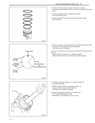 SOHC MOTOR MECANICO 1B - 75
12. Instale un anillo de pistón de aceite, el expansor y el sector
En segundo anillo de aceite de pistón de la ranura del anillo inferior de la
pistón.
13. Instale el segundo anillo de compresión a la mitad
ranura del anillo del pistón.
14. Instalar el anillo de compresión superior para el anillo superior
ranura del pistón.
A102B086
15. Utilice un expansor de anillo de pistón para instalar los anillos de pistón.
No ampliar los segmentos más allá de la expansión
sion necesaria para la instalación.
16. Alterne los anillos de aceite de pistón, las brechas de carril del anillo de
aceite, el
segundo anillo de compresión y la compresión superior
anillo en relación con la muesca de la parte superior del pistón.
A102B089
17. Lubrique la pared del cilindro y los anillos del pistón con
aceite de motor limpio.
18. Instale el pistón usando un compresor de anillo y un
mango de madera. Guía de la biela inferior a
evitar daños en el muñón del cigüeñal.
19. Instale el sombrerete de la biela y los cojinetes. Re-
fer a "Cigüeñal Rodamientos y biela
Rodamientos - aforo de plástico "en esta sección.
A102B088
DAEWOO T-154 BL2,3
 