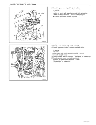 1B - 76 SOHC MOTOR MECANICO
20. Instale los pernos de la tapa del cojinete de biela.
Apretar
Apriete los pernos de la tapa del cojinete de biela de conexión a
25 N m (18 lb-ft). Utilizando el medidor de torque angular
KM-470-B, apriete una vuelta de 30 grados.
A102C151
21. Instale el tubo de aceite de la bomba / recogida.
22. Instale los pernos del tubo / camioneta bomba de aceite.
Apretar
Apriete el tubo de la bomba de aceite / recogida y soporte
pernos a 10 N m (89 lb-in).
23. Instalar el cárter de aceite. Consulte "Pan de aceite" en esta sección.
24. Instalar la culata con el colector de admisión y
el colector de escape adjunta. Consulte "Cilindro
Cabeza y Junta "en esta sección.
A102B094
DAEWOO T-154 BL2,3
 