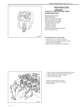 SOHC MOTOR MECANICO 1B - 77
REPARACIÓN
UNIDAD
CULATA Y VALVULA DE TREN
COMPONENTES
Herramientas necesarias
MKM-571-B Gauge
KM-253 Válvula Guía Escariador
KM-254 Válvula Guía Escariador
KM-255 Válvula Guía Escariador
KM-340-0 Juego de cortadores
KM-340-7 Guía Drift
KM-340-13 cortador
KM-340-26 cortador
KM-348 Válvula de Primavera Compresor
KM-419 Distancia Gauge
A102B049
Procedimiento de desmontaje
1. Retire la culata con el colector de admisión
y el colector de escape adjunta. Consulte "Cilindro
Cabeza y Junta "en esta sección.
2. Retire el sensor de temperatura del refrigerante.
3.
4.
5.
6.
Retire los pernos escudo térmico del colector de escape.
Retire el protector de calor del colector de escape.
Retire las tuercas del colector de escape.
Retire el colector de escape.
7. Retire la junta del colector de escape.
8. Retire los pernos del colector de escape.
9. Retire las bujías.
A102B047
DAEWOO T-154 BL2,3
 