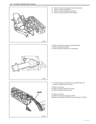 1B - 78 SOHC MOTOR MECANICO
10.
11.
12.
13.
Retire el colector de admisión tuercas de retención.
Retire el colector de admisión.
Retire la junta del múltiple de admisión.
Retire los pernos del colector de admisión.
A102B048
14. Retire los pernos de montaje caja del termostato.
15. Retire la caja del termostato.
16. Retire la junta del termostato y el termostato.
A102B050
17. Uso del compresor de muelles de válvula KM-348, com-
presione los muelles de las válvulas.
18. Retire las chavetas.
19. Retire la tapa del muelle de la válvula.
20. Retire los muelles de las válvulas.
21. Retire las válvulas.
22. Retire los retenes de vástago de válvula.
Pasadores de alineación del árbol de levas de soporte 23. Quitar.
A102B051
DAEWOO T-154 BL2,3
 