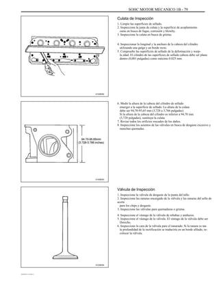 SOHC MOTOR MECANICO 1B - 79
Culata de Inspección
1. Limpie las superficies de sellado.
2. Inspeccione la junta de culata y la superficie de acoplamiento
caras en busca de fugas, corrosión y blowby.
3. Inspeccione la culata en busca de grietas.
4. Inspeccionar la longitud y la anchura de la cabeza del cilindro
utilizando una galga y un borde recto.
5. Compruebe las superficies de sellado de la deformación y warp-
la edad. El cilindro de las superficies de sellado cabeza debe ser plana
dentro (0,001 pulgadas) como máximo 0.025 mm.
A102B052
6. Medir la altura de la cabeza del cilindro de sellado
emerger a la superficie de sellado. La altura de la culata
debe ser 94,70-95,65 mm (3,728 a 3,766 pulgadas).
Si la altura de la cabeza del cilindro es inferior a 94,70 mm
(3,728 pulgadas), sustituya la culata.
7. Revise todos los orificios roscados de los daños.
8. Inspeccione los asientos de las válvulas en busca de desgaste excesivo y
manchas quemadas.
A102B053
Válvula de Inspección
1. Inspeccione la válvula de desgaste de la punta del tallo.
2. Inspeccione las ranuras encargado de la válvula y las ranuras del sello de
aceite
para los chips y desgaste.
3. Inspeccione las válvulas para quemaduras o grietas.
4. Inspeccione el vástago de la válvula de rebabas y arañazos.
5. Inspeccione el vástago de la válvula. El vástago de la válvula debe ser
Derecho.
6. Inspeccione la cara de la válvula para el ranurado. Si la ranura es tan
la profundidad de la rectificación se traduciría en un borde afilado, re-
colocar la válvula.
A102B054
DAEWOO T-154 BL2,3
 