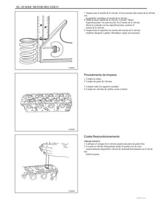 1B - 80 SOHC MOTOR MECANICO
7. Inspeccione el muelle de la válvula. Si los extremos del resorte de la válvula
son
no paralelo, reemplace el resorte de la válvula.
8. Mida la altura muelle de la válvula. Consulte "Motor
Especificaciones "en esta sección. Si el resorte de la válvula
altura no coincide con las especificaciones, sustituir el
resorte de la válvula.
9. Inspeccione la superficie de asiento del resorte de la válvula
rotadores desgaste o gubias. Reemplace según sea necesario.
A102B023
Procedimiento de limpieza
1. Limpie la culata.
2. Limpie las guías de válvulas.
3. Limpiar todos los agujeros roscados.
4. Limpie las válvulas de carbón, aceite y barniz.
A102B055
Culata Reacondicionamiento
Válvula Grind-in
1. Lubrique el vástago de la válvula usando una pasta de grano fino.
2. Levante la válvula rítmicamente desde el asiento con un com-
comercialmente disponibles válvula de molienda herramienta con el fin de
dis-
tributo la pasta.
A102B056
DAEWOO T-154 BL2,3
 