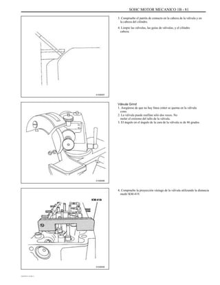 SOHC MOTOR MECANICO 1B - 81
3. Compruebe el patrón de contacto en la cabeza de la válvula y en
la cabeza del cilindro.
4. Limpie las válvulas, las guías de válvulas, y el cilindro
cabeza.
A102B057
Válvula Grind
1. Asegúrese de que no hay línea cráter se quema en la válvula
cono.
2. La válvula puede reafilan sólo dos veces. No
moler el extremo del tallo de la válvula.
3. El ángulo en el ángulo de la cara de la válvula es de 46 grados.
A102B066
4. Compruebe la proyección vástago de la válvula utilizando la distancia
medir KM-419.
A102B058
DAEWOO T-154 BL2,3
 