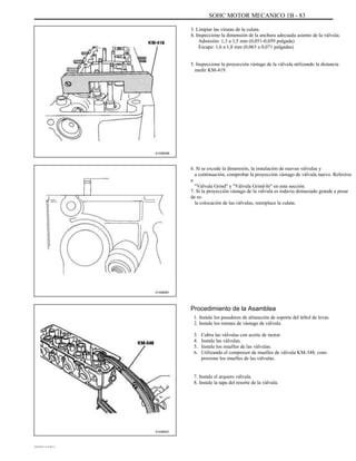 SOHC MOTOR MECANICO 1B - 83
3. Limpiar las virutas de la culata.
4. Inspeccione la dimensión de la anchura adecuada asiento de la válvula.
Admisión: 1,3 a 1,5 mm (0,051-0,059 pulgada)
Escape: 1,6 a 1,8 mm (0,063 a 0,071 pulgadas)
5. Inspeccione la proyección vástago de la válvula utilizando la distancia
medir KM-419.
A102B058
6. Si se excede la dimensión, la instalación de nuevas válvulas y
a continuación, comprobar la proyección vástago de válvula nuevo. Referirse
a
"Válvula Grind" y "Válvula Grind-In" en esta sección.
7. Si la proyección vástago de la válvula es todavía demasiado grande a pesar
de re-
la colocación de las válvulas, reemplace la culata.
A102B061
Procedimiento de la Asamblea
1. Instale los pasadores de alineación de soporte del árbol de levas.
2. Instale los retenes de vástago de válvula.
3.
4.
5.
6.
Cubra las válvulas con aceite de motor.
Instale las válvulas.
Instale los muelles de las válvulas.
Utilizando el compresor de muelles de válvula KM-348, com-
presione los muelles de las válvulas.
7. Instale el arquero válvula.
8. Instale la tapa del resorte de la válvula.
A102B051
DAEWOO T-154 BL2,3
 