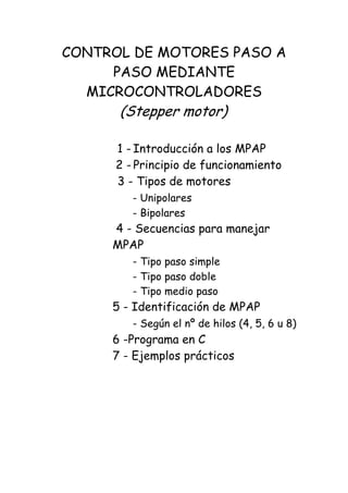 CONTROL DE MOTORES PASO A
PASO MEDIANTE
MICROCONTROLADORES
(Stepper motor)
1 - Introducción a los MPAP
2 - Principio de funcionamiento
3 - Tipos de motores
- Unipolares
- Bipolares
4 - Secuencias para manejar
MPAP
- Tipo paso simple
- Tipo paso doble
- Tipo medio paso
5 - Identificación de MPAP
- Según el nº de hilos (4, 5, 6 u 8)
6 -Programa en C
7 - Ejemplos prácticos
 