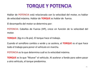 Hablar de POTENCIA está relacionada con la velocidad del motor, es hablar
de velocidad máxima. Hablar de TORQUE es hablar de fuerza.
El desempeño del motor se determina por:
POTENCIA: Caballos de Fuerza (HP), crece en función de la velocidad del
motor.
TORQUE: (Kg-m o lb-pie). El torque hace el trabajo.
Cuando el semáforo cambia a verde y se acelera, el TORQUE es el que hace
todo el trabajo para poner el vehículo en marcha.

POTENCIA es lo que determina cuál es la velocidad máxima.
TORQUE es lo que “Mueve” el vehículo. Al acelerar a fondo para sobre pasar
a otro vehículo, el torque predomina.
35

 