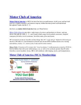 Motor Club of America
Motor Club of Ame rica or MCA for brief has been around business for 86 years and has built
itself for a highly regarded, and trusted company within that time period with individuals
throughout Canada and the U . S .

Just how can motor club of ame rica help you? Read below:

Motor Club of America provides a wide range of services and products to drivers, and non
drivers through the entire U . S . and Canada which range from roadside assistance, hospital
emergency benefits, travel assistance, hotel discounts, plus much more.

MCA roadside assistance benefits include things like 24/7 “sign and go” dispatch with towing as
much as 100 miles to your destination selected and assend $100 reimbursement cost covering
automobiles, trucks, rv’s, motorcycles, boats,and livestock trailers.

Motor Club of America will even provide “travel assistance” reimbursement as much as $500 for
local accidents that will assist with renting a car, as well as for accide nts greater than 50 miles
from the covered members home, MCA will reimburse with lodging, meals, and transportation.

Motor Club of America (MCA) Memberships
 