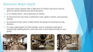 Executive Motor Coach
 Executive motor coaches offer a high level of comfort and luxury and are
great for special business and social Occasions
 It is a mobile office , and a bathroom on wheels
 An executive bus may have a conference room, gallery, shower, and luxurious
seating.
 An executive motor coach is ideal vehicle for groups to traveling any long
distance.
 It is also a good option for local outings, such as corporate meetings or
transporting wedding parties, when you want a more special things for your
group.
 