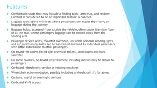 Features
 Comfortable seats that may include a folding table, armrests, and recliner.
Comfort is considered to be an important feature in coaches.
 Luggage racks above the seats where passengers can access their carry-on
baggage during the journey
 Baggage holds, accessed from outside the vehicle, often under the main floor
or at the rear, where passengers' luggage can be stowed away from the
seating area
 Passenger service units, mounted overhead, on which personal reading lights
and air conditioning ducts can be controlled and used by individual passengers
with little disturbance to other passengers
 On-board rest rooms fitted with chemical toilets, hand basins and hand
sanitizer.
 On some coaches, on-board entertainment including movies may be shown to
passengers
 On-board refreshment service or vending machines
 Wheelchair accommodation, possibly including a wheelchair lift for access
 Curtains, useful on overnight services
 On-board Wi-Fi access
 