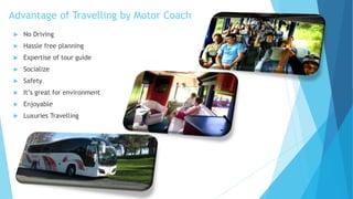 Advantage of Travelling by Motor Coach
 No Driving
 Hassle free planning
 Expertise of tour guide
 Socialize
 Safety
 It’s great for environment
 Enjoyable
 Luxuries Travelling
 