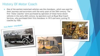 History Of Motor Coach
 One of the earliest motorised vehicles was the charabanc, which was used for
short journeys and excursions until the early years of the 20th century. The
first "motor coaches" were purchased by operators of those horse-drawn
vehicles in the early 20th century. by operators such as Royal Blue Coach
Services, who purchased their first charabanc in 1913 and were running 72
coaches by 1926.
 