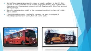  Lot’s of tour organizing companies groups or couples packages to stay 4,5 days
luxuries in executive motor coach in some geographical areas. Also anybody who
chose this tours they can cook by them self and they have with driver and with out
driver packages.
 Gambling tours by motor coach to the casinos centers also they have the casino
motor coaches
 Every countries use motor coaches for transport the sport teams(local &
International) like cricket teams, foot ball teams & etc.
 