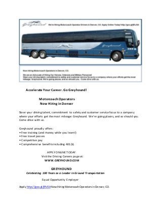 Accelerate Your Career. Go Greyhound! 
Motorcoach Operators 
Now Hiring in Denver 
Steer your driving talent, commitment to safety and customer service focus to a company 
where your efforts get the most mileage: Greyhound. We’re going places, and so should you. 
Come drive with us. 
Greyhound proudly offers: 
• Free training (and money while you learn!) 
• Free travel passes 
• Competitive pay 
• Comprehensive benefits including 401(k) 
APPLY ONLINE TODAY 
Visit the Driving Careers page at: 
WWW.GREYHOUND.COM 
GREYHOUND 
Celebrating 100 Years as a Leader in Ground Transportation 
Equal Opportunity Employer 
Apply http://goo.gl/jfhJSA Now Hiring Motorcoach Operators in Denver, CO. 
