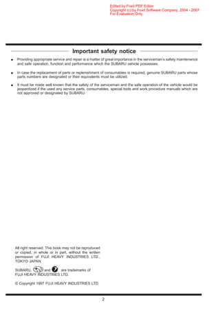 Important safety notice
¼ Providing appropriate service and repair is a matter of great importance in the serviceman’s safety maintenance
and safe operation, function and performance which the SUBARU vehicle possesses.
¼ In case the replacement of parts or replenishment of consumables is required, genuine SUBARU parts whose
parts numbers are designated or their equivalents must be utilized.
¼ It must be made well known that the safety of the serviceman and the safe operation of the vehicle would be
jeopardized if the used any service parts, consumables, special tools and work procedure manuals which are
not approved or designated by SUBARU.
All right reserved. This book may not be reproduced
or copied, in whole or in part, without the written
permission of FUJI HEAVY INDUSTRIES LTD.,
TOKYO JAPAN.
SUBARU, and are trademarks of
FUJI HEAVY INDUSTRIES LTD.
© Copyright 1997 FUJI HEAVY INDUSTRIES LTD.
2
For Evaluation Only.
Copyright (c) by Foxit Software Company, 2004 - 2007
Edited by Foxit PDF Editor
 
