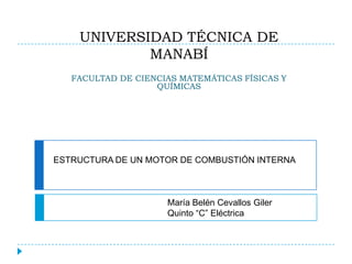 UNIVERSIDAD TÉCNICA DE
            MANABÍ
   FACULTAD DE CIENCIAS MATEMÁTICAS FÍSICAS Y
                   QUÍMICAS




ESTRUCTURA DE UN MOTOR DE COMBUSTIÓN INTERNA



                     María Belén Cevallos Giler
                     Quinto “C” Eléctrica
 