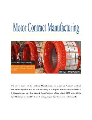 We serve many of the leading Manufactures as a service Center/ Contract
Manufacture partner. We are Manufacturing of Complete or Partial Electric motors
& Generators as per Drawings & Specifications of the client OEM with all the
Raw Materials supplied by them & testing as per their Protocols/ IE Standards.
 