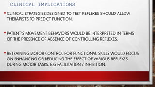 CLINICAL IMPLICATIONS
•CLINICAL STRATEGIES DESIGNED TO TEST REFLEXES SHOULD ALLOW
THERAPISTS TO PREDICT FUNCTION.
•PATIENT’S MOVEMENT BEHAVIORS WOULD BE INTERPRETED IN TERMS
OF THE PRESENCE OR ABSENCE OF CONTROLLING REFLEXES.
•RETRAINING MOTOR CONTROL FOR FUNCTIONAL SKILLS WOULD FOCUS
ON ENHANCING OR REDUCING THE EFFECT OF VARIOUS REFLEXES
DURING MOTOR TASKS. E.G FACILITATION / INHIBITION.
 