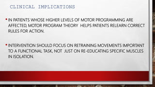 CLINICAL IMPLICATIONS
•IN PATIENTS WHOSE HIGHER LEVELS OF MOTOR PROGRAMMING ARE
AFFECTED, MOTOR PROGRAM THEORY HELPS PATIENTS RELEARN CORRECT
RULES FOR ACTION.
•INTERVENTION SHOULD FOCUS ON RETRAINING MOVEMENTS IMPORTANT
TO A FUNCTIONAL TASK, NOT JUST ON RE-EDUCATING SPECIFIC MUSCLES
IN ISOLATION.
 