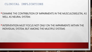 CLINICAL IMPLICATIONS
•EXAMINE THE CONTRIBUTION OF IMPAIRMENTS IN THE MUSCULOSKELETAL AS
WELL AS NEURAL SYSTEM.
•INTERVENTION MUST FOCUS NOT ONLY ON THE IMPAIRMENTS WITHIN THE
INDIVIDUAL SYSTEM, BUT AMONG THE MULTIPLE SYSTEMS
 