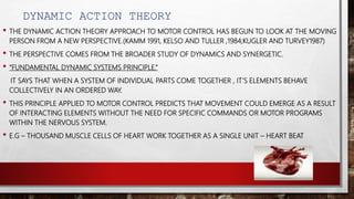 DYNAMIC ACTION THEORY
• THE DYNAMIC ACTION THEORY APPROACH TO MOTOR CONTROL HAS BEGUN TO LOOK AT THE MOVING
PERSON FROM A NEW PERSPECTIVE.(KAMM 1991, KELSO AND TULLER ,1984;KUGLER AND TURVEY1987)
• THE PERSPECTIVE COMES FROM THE BROADER STUDY OF DYNAMICS AND SYNERGETIC.
• “FUNDAMENTAL DYNAMIC SYSTEMS PRINCIPLE.”
IT SAYS THAT WHEN A SYSTEM OF INDIVIDUAL PARTS COME TOGETHER , IT’S ELEMENTS BEHAVE
COLLECTIVELY IN AN ORDERED WAY.
• THIS PRINCIPLE APPLIED TO MOTOR CONTROL PREDICTS THAT MOVEMENT COULD EMERGE AS A RESULT
OF INTERACTING ELEMENTS WITHOUT THE NEED FOR SPECIFIC COMMANDS OR MOTOR PROGRAMS
WITHIN THE NERVOUS SYSTEM.
• E.G – THOUSAND MUSCLE CELLS OF HEART WORK TOGETHER AS A SINGLE UNIT – HEART BEAT
 