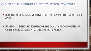 WHY SHOULD THERAPIST STUDY MOTOR CONTROL?
•DIRECTED AT CHANGING MOVEMENT OR INCREASING THE CAPACITY TO
MOVE.
•STRATEGIES - DESIGNED TO IMPROVE THE QUALITY AND QUANTITY OF
POSTURE AND MOVEMENTS ESSENTIAL TO FUNCTION.
 