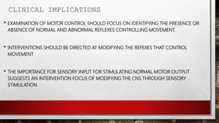 CLINICAL IMPLICATIONS
• EXAMINATION OF MOTOR CONTROL SHOULD FOCUS ON IDENTIFYING THE PRESENCE OR
ABSENCE OF NORMAL AND ABNORMAL REFLEXES CONTROLLING MOVEMENT.
• INTERVENTIONS SHOULD BE DIRECTED AT MODIFYING THE REFEXES THAT CONTROL
MOVEMENT
• THE IMPORTANCE FOR SENSORY INPUT FOR STIMULATING NORMAL MOTOR OUTPUT
SUGGESTS AN INTERVENTION FOCUS OF MODIFYING THE CNS THROUGH SENSORY
STIMULATION
 