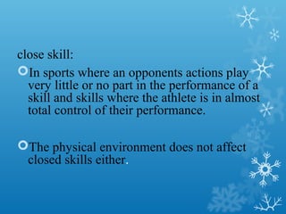 close skill:
In sports where an opponents actions play
very little or no part in the performance of a
skill and skills where the athlete is in almost
total control of their performance.
The physical environment does not affect
closed skills either.
 