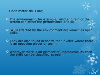 Open motor skills are;
 The environment, for example, wind and rain or the
terrain can affect the performance of a skill.
 Skills affected by the environment are known as open
skills.
 They are also found in sports that involve where there
is an opposing player or team.
 Wherever there is an element of unpredictability then
the skills can be classified as open.
 
