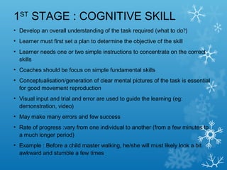 1ST
STAGE : COGNITIVE SKILL
• Develop an overall understanding of the task required (what to do?)
• Learner must first set a plan to determine the objective of the skill
• Learner needs one or two simple instructions to concentrate on the correct
skills
• Coaches should be focus on simple fundamental skills
• Conceptualisation/generation of clear mental pictures of the task is essential
for good movement reproduction
• Visual input and trial and error are used to guide the learning (eg:
demonstration, video)
• May make many errors and few success
• Rate of progress :vary from one individual to another (from a few minutes to
a much longer period)
• Example : Before a child master walking, he/she will must likely look a bit
awkward and stumble a few times
 