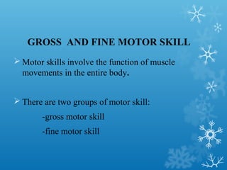 GROSS AND FINE MOTOR SKILL
 Motor skills involve the function of muscle
movements in the entire body.
 There are two groups of motor skill:
-gross motor skill
-fine motor skill
 