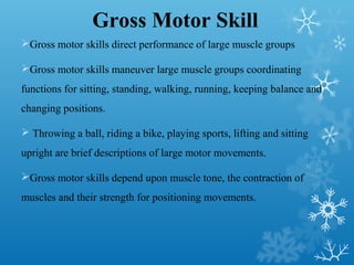 Gross Motor Skill
Gross motor skills direct performance of large muscle groups
Gross motor skills maneuver large muscle groups coordinating
functions for sitting, standing, walking, running, keeping balance and
changing positions.
 Throwing a ball, riding a bike, playing sports, lifting and sitting
upright are brief descriptions of large motor movements.
Gross motor skills depend upon muscle tone, the contraction of
muscles and their strength for positioning movements.
 
