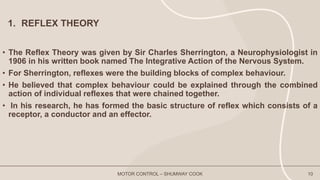 1. REFLEX THEORY
• The Reflex Theory was given by Sir Charles Sherrington, a Neurophysiologist in
1906 in his written book named The Integrative Action of the Nervous System.
• For Sherrington, reflexes were the building blocks of complex behaviour.
• He believed that complex behaviour could be explained through the combined
action of individual reflexes that were chained together.
• In his research, he has formed the basic structure of reflex which consists of a
receptor, a conductor and an effector.
MOTOR CONTROL – SHUMWAY COOK 10
 