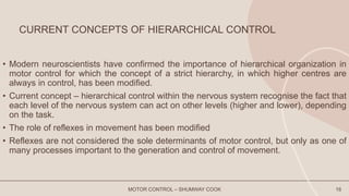 CURRENT CONCEPTS OF HIERARCHICAL CONTROL
• Modern neuroscientists have confirmed the importance of hierarchical organization in
motor control for which the concept of a strict hierarchy, in which higher centres are
always in control, has been modified.
• Current concept – hierarchical control within the nervous system recognise the fact that
each level of the nervous system can act on other levels (higher and lower), depending
on the task.
• The role of reflexes in movement has been modified
• Reflexes are not considered the sole determinants of motor control, but only as one of
many processes important to the generation and control of movement.
MOTOR CONTROL – SHUMWAY COOK 16
 