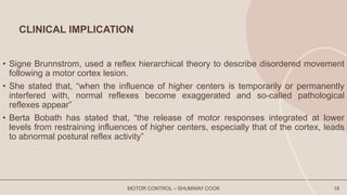 CLINICAL IMPLICATION
• Signe Brunnstrom, used a reflex hierarchical theory to describe disordered movement
following a motor cortex lesion.
• She stated that, “when the influence of higher centers is temporarily or permanently
interfered with, normal reflexes become exaggerated and so-called pathological
reflexes appear”
• Berta Bobath has stated that, “the release of motor responses integrated at lower
levels from restraining influences of higher centers, especially that of the cortex, leads
to abnormal postural reflex activity”
MOTOR CONTROL – SHUMWAY COOK 18
 