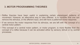 3. MOTOR PROGRAMMING THEORIES
• Reflex theories have been useful in explaining certain stereotyped patterns of
movement. However, an alternative way to view reflexes is to consider that one can
remove the stimulus, or the afferent input, and still have a patterned motor response.
• If we remove the motor response from its stimulus, we are left with the concept of a
central motor pattern.
• This concept of a central motor pattern, or motor program, is more flexible than the
concept of a reflex because it can be activated either by sensory stimuli or by central
processes.
MOTOR CONTROL – SHUMWAY COOK 19
 