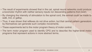 • The result of experiments showed that in the cat, spinal neural networks could produce
a locomotor rhythm with neither sensory inputs nor descending patterns from brain.
• By changing the intensity of stimulation to the spinal cord, the animal could be made to
walk, trot, or gallop.
• Thus, it was shown that reflexes do not drive action, but that central pattern generators
by themselves can generate such complex movements.
• These experiments led to the motor program theory of motor control.
• The term motor program used to identify CPG and to describe the higher-level motor
programs that represent actions in more abstract terms.
MOTOR CONTROL – SHUMWAY COOK 21
 