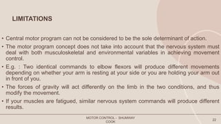 LIMITATIONS
• Central motor program can not be considered to be the sole determinant of action.
• The motor program concept does not take into account that the nervous system must
deal with both musculoskeletal and environmental variables in achieving movement
control.
• E.g. : Two identical commands to elbow flexors will produce different movements
depending on whether your arm is resting at your side or you are holding your arm out
in front of you.
• The forces of gravity will act differently on the limb in the two conditions, and thus
modify the movement.
• If your muscles are fatigued, similar nervous system commands will produce different
results.
MOTOR CONTROL - SHUMWAY
COOK
22
 