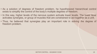 • As a solution of degrees of freedom problem, he hypothesized hierarchical control
exists to simplify the control of the body’s multiple degrees of freedom.
• In this way, higher levels of the nervous system activate lower levels. The lower level
activates synergies, or group of muscles that are constrained to act together as a unit.
• Thus, he believed that synergies play an important role in solving the degree of
freedom problem.
MOTOR CONTROL – SHUMWAY COOK 25
 