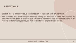 LIMITATIONS
• System theory does not focus on interaction of organism with environment.
• The broadest and most complex theories among all. Because it takes into account not
only the contributions of the nervous system to action but also the contributions of the
muscle and skeletal systems, as well as the forces of gravity and inertia.
MOTOR CONTROL – SHUMWAY COOK 26
 