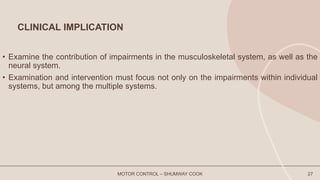CLINICAL IMPLICATION
• Examine the contribution of impairments in the musculoskeletal system, as well as the
neural system.
• Examination and intervention must focus not only on the impairments within individual
systems, but among the multiple systems.
MOTOR CONTROL – SHUMWAY COOK 27
 