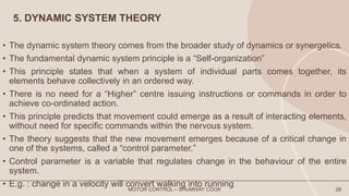 5. DYNAMIC SYSTEM THEORY
• The dynamic system theory comes from the broader study of dynamics or synergetics.
• The fundamental dynamic system principle is a “Self-organization”
• This principle states that when a system of individual parts comes together, its
elements behave collectively in an ordered way.
• There is no need for a “Higher” centre issuing instructions or commands in order to
achieve co-ordinated action.
• This principle predicts that movement could emerge as a result of interacting elements,
without need for specific commands within the nervous system.
• The theory suggests that the new movement emerges because of a critical change in
one of the systems, called a “control parameter.”
• Control parameter is a variable that regulates change in the behaviour of the entire
system.
• E.g. : change in a velocity will convert walking into running
MOTOR CONTROL – SHUMWAY COOK 28
 