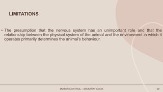 LIMITATIONS
• The presumption that the nervous system has an unimportant role and that the
relationship between the physical system of the animal and the environment in which it
operates primarily determines the animal’s behaviour.
MOTOR CONTROL – SHUMWAY COOK 29
 