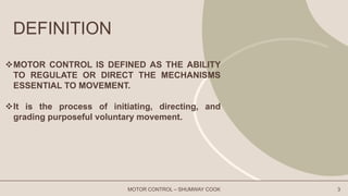 DEFINITION
MOTOR CONTROL IS DEFINED AS THE ABILITY
TO REGULATE OR DIRECT THE MECHANISMS
ESSENTIAL TO MOVEMENT.
It is the process of initiating, directing, and
grading purposeful voluntary movement.
MOTOR CONTROL – SHUMWAY COOK 3
 