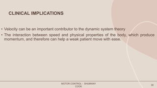 CLINICAL IMPLICATIONS
• Velocity can be an important contributor to the dynamic system theory
• The interaction between speed and physical properties of the body, which produce
momentum, and therefore can help a weak patient move with ease.
MOTOR CONTROL - SHUMWAY
COOK
30
 