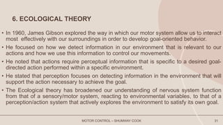 6. ECOLOGICAL THEORY
• In 1960, James Gibson explored the way in which our motor system allow us to interact
most effectively with our surroundings in order to develop goal-oriented behavior.
• He focused on how we detect information in our environment that is relevant to our
actions and how we use this information to control our movements.
• He noted that actions require perceptual information that is specific to a desired goal-
directed action performed within a specific environment.
• He stated that perception focuses on detecting information in the environment that will
support the action necessary to achieve the goal.
• The Ecological theory has broadened our understanding of nervous system function
from that of a sensory/motor system, reacting to environmental variables, to that of a
perception/action system that actively explores the environment to satisfy its own goal.
MOTOR CONTROL – SHUMWAY COOK 31
 