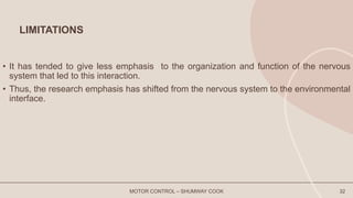 LIMITATIONS
• It has tended to give less emphasis to the organization and function of the nervous
system that led to this interaction.
• Thus, the research emphasis has shifted from the nervous system to the environmental
interface.
MOTOR CONTROL – SHUMWAY COOK 32
 