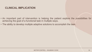CLINICAL IMPLICATION
• An important part of intervention is helping the patient explore the possibilities for
achieving the goal of a functional task in multiple ways.
• The ability to develop multiple adaptive solutions to accomplish the task.
MOTOR CONTROL – SHUMWAY COOK 33
 
