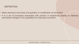 DEFINITION
• Motor learning is the study of acquisition or modification of movement
• It is a set of processes associated with practice or experience leading to relatively
permanent changes in the capability for producing movement.
MOTOR CONTROL – SHUMWAY COOK
 