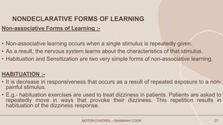 NONDECLARATIVE FORMS OF LEARNING
Non-associative Forms of Learning :-
• Non-associative learning occurs when a single stimulus is repeatedly given.
• As a result, the nervous system learns about the characteristics of that stimulus.
• Habituation and Sensitization are two very simple forms of non-associative learning.
HABITUATION :-
• It is decrease in responsiveness that occurs as a result of repeated exposure to a non-
painful stimulus.
• E.g.- habituation exercises are used to treat dizziness in patients. Patients are asked to
repeatedly move in ways that provoke their dizziness. This repetition results in
habituation of the dizziness response.
MOTOR CONTROL – SHUMWAY COOK 37
 